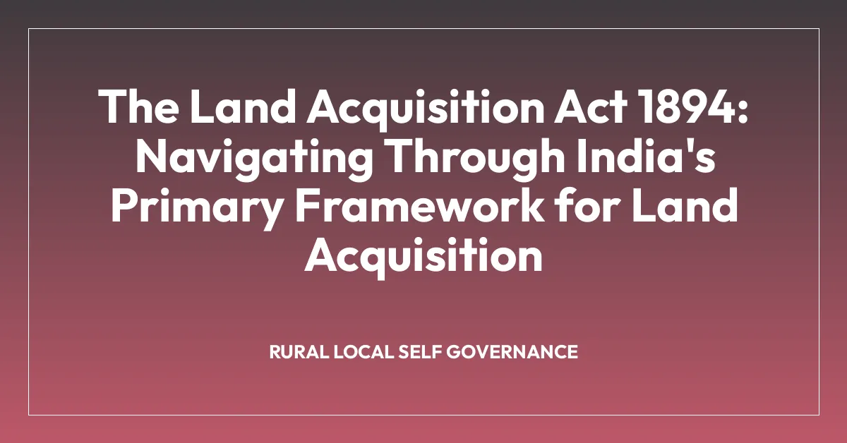 The Land Acquisition Act 1894: Navigating Through India’s Primary Framework for Land Acquisition